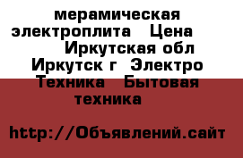 мерамическая электроплита › Цена ­ 18 000 - Иркутская обл., Иркутск г. Электро-Техника » Бытовая техника   